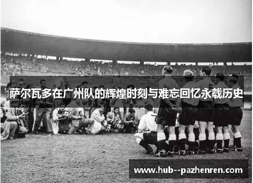 萨尔瓦多在广州队的辉煌时刻与难忘回忆永载历史
