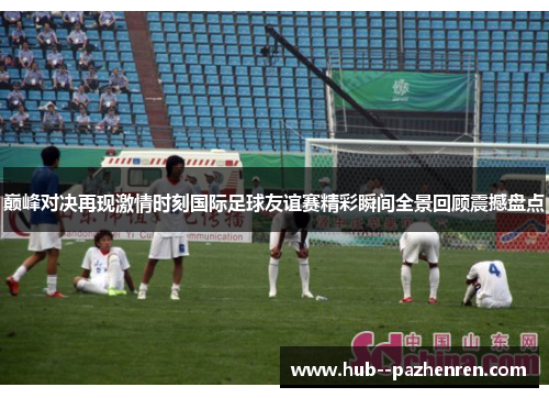 巅峰对决再现激情时刻国际足球友谊赛精彩瞬间全景回顾震撼盘点