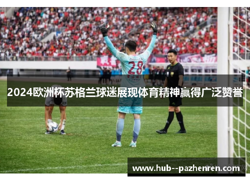 2024欧洲杯苏格兰球迷展现体育精神赢得广泛赞誉