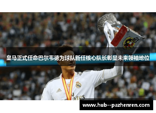 皇马正式任命巴尔韦德为球队新任核心队长彰显未来领袖地位