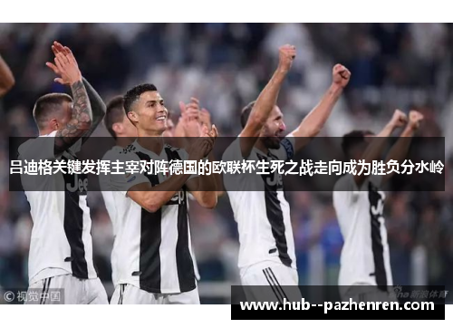吕迪格关键发挥主宰对阵德国的欧联杯生死之战走向成为胜负分水岭