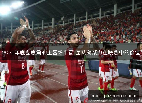 2026年鹿岛鹿角的主客场平衡 团队凝聚力在联赛中的价值