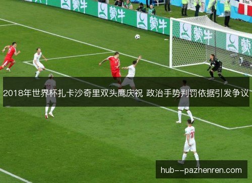 2018年世界杯扎卡沙奇里双头鹰庆祝 政治手势判罚依据引发争议 2018年世界杯扎卡沙奇里双头鹰庆祝 政治手势判罚依据引发争议
